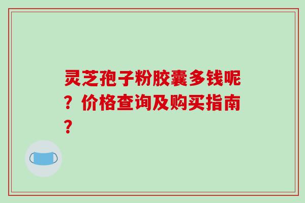 灵芝孢子粉胶囊多钱呢？价格查询及购买指南？