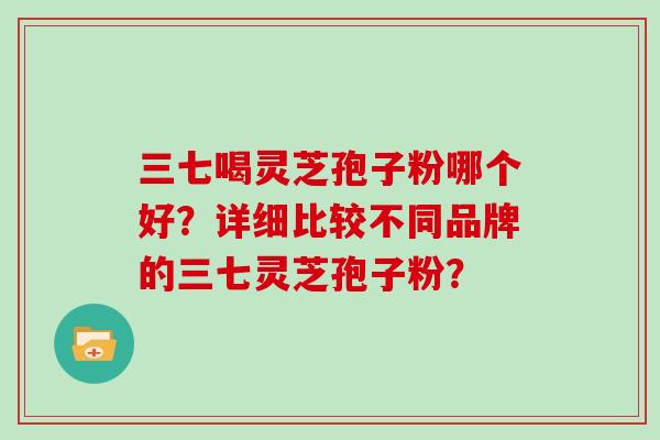 三七喝灵芝孢子粉哪个好？详细比较不同品牌的三七灵芝孢子粉？