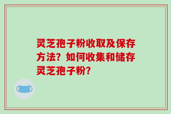 灵芝孢子粉收取及保存方法？如何收集和储存灵芝孢子粉？