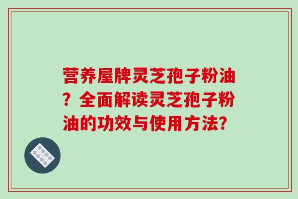 营养屋牌灵芝孢子粉油?全面解读灵芝孢子粉油的功效与使用方法? 营养屋牌灵芝孢子粉油?全面解读灵芝孢子粉油的功效与使用方法?