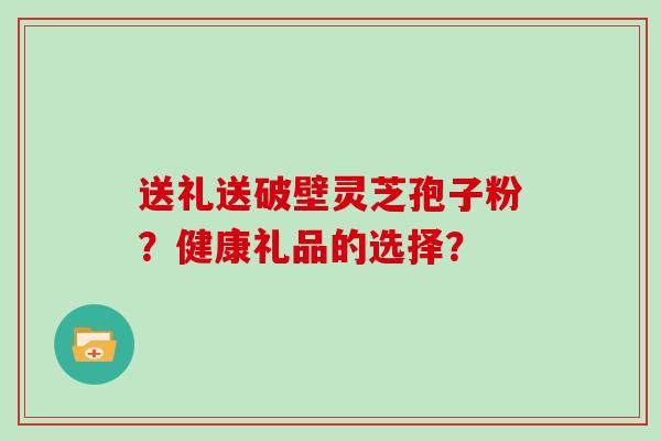 送礼送破壁灵芝孢子粉？健康礼品的选择？