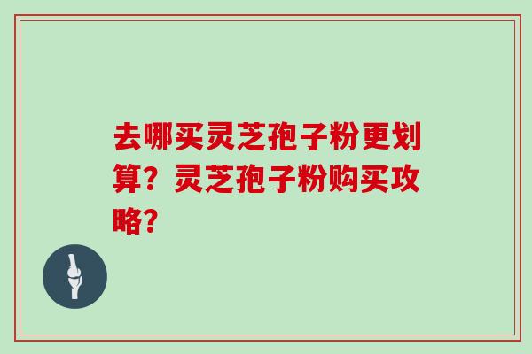 去哪买灵芝孢子粉更划算？灵芝孢子粉购买攻略？