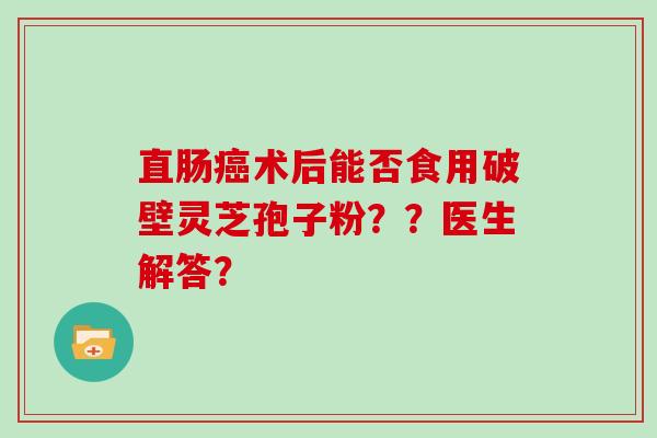 直肠术后能否食用破壁灵芝孢子粉？？医生解答？