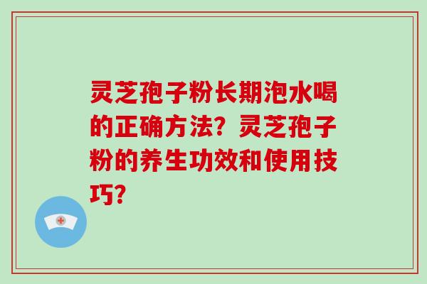 灵芝孢子粉长期泡水喝的正确方法？灵芝孢子粉的养生功效和使用技巧？