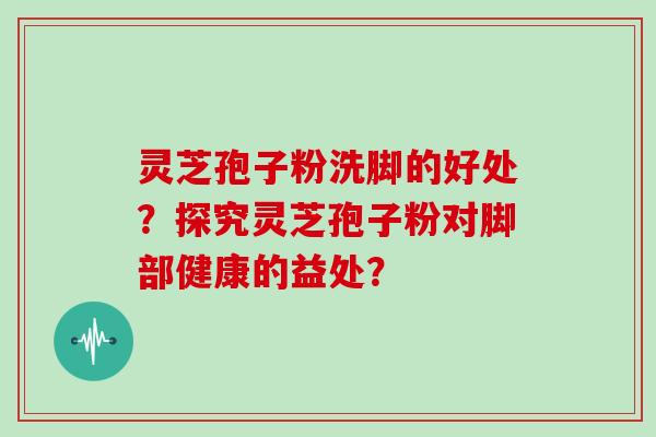 灵芝孢子粉洗脚的好处？探究灵芝孢子粉对脚部健康的益处？