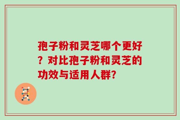 孢子粉和灵芝哪个更好？对比孢子粉和灵芝的功效与适用人群？