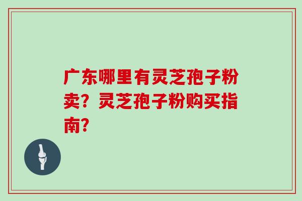广东哪里有灵芝孢子粉卖？灵芝孢子粉购买指南？