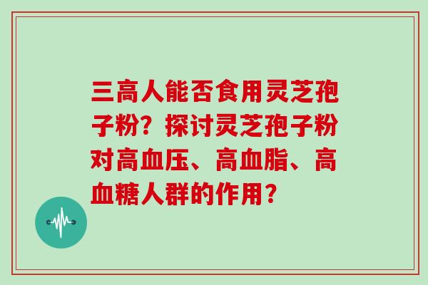 人能否食用灵芝孢子粉？探讨灵芝孢子粉对高、高、高人群的作用？