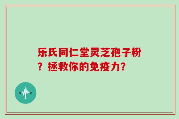 乐氏同仁堂灵芝孢子粉？拯救你的免疫力？