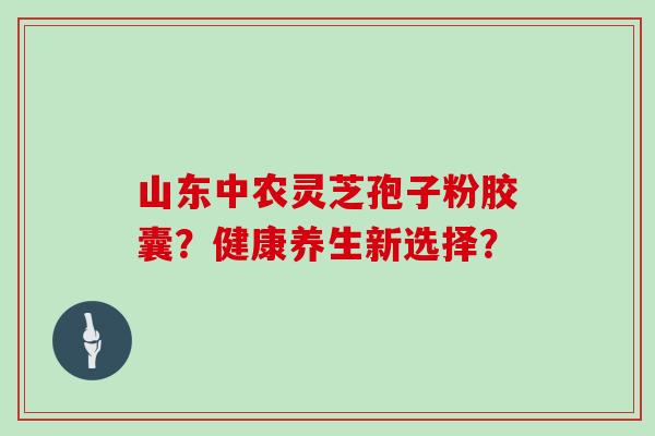 山东中农灵芝孢子粉胶囊？健康养生新选择？