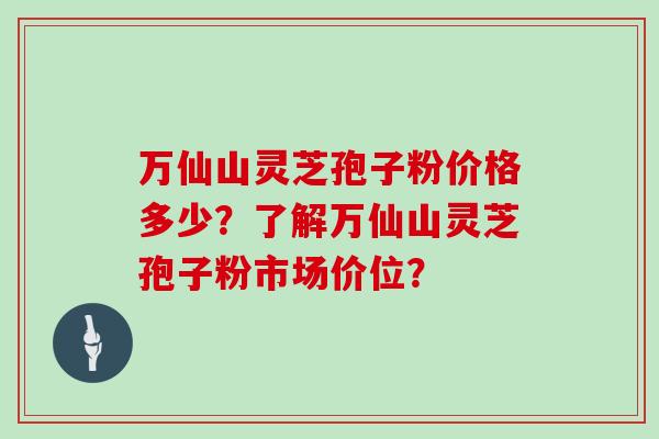 万仙山灵芝孢子粉价格多少？了解万仙山灵芝孢子粉市场价位？