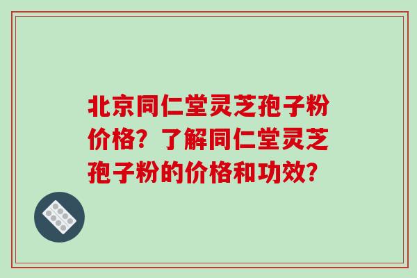 北京同仁堂灵芝孢子粉价格？了解同仁堂灵芝孢子粉的价格和功效？