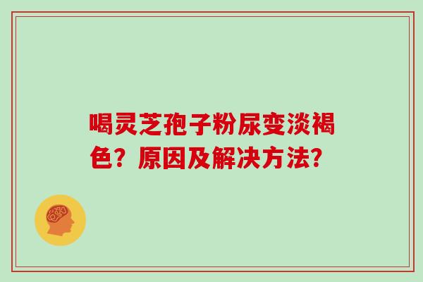 喝灵芝孢子粉尿变淡褐色？原因及解决方法？