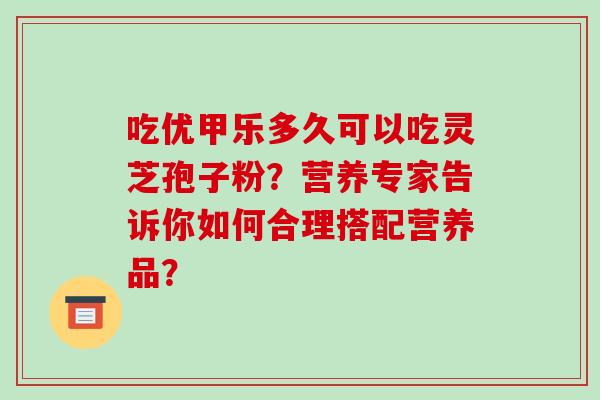 吃优甲乐多久可以吃灵芝孢子粉？营养专家告诉你如何合理搭配营养品？