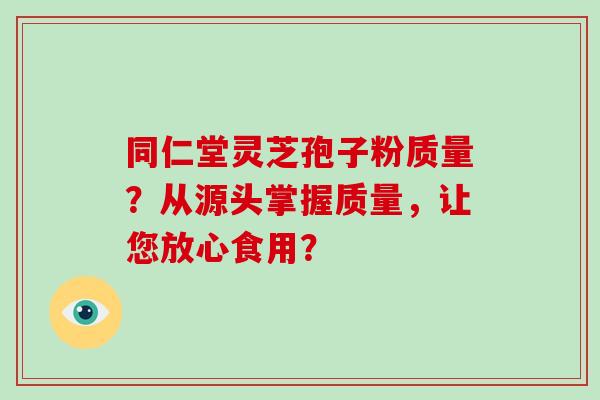 同仁堂灵芝孢子粉质量？从源头掌握质量，让您放心食用？