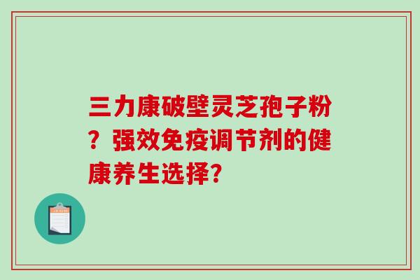 三力康破壁灵芝孢子粉？强效免疫调节剂的健康养生选择？