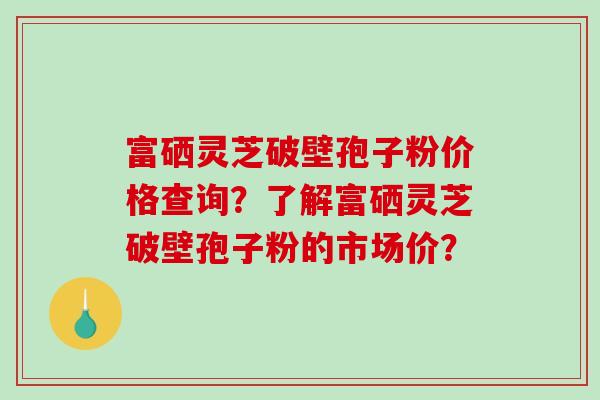 富硒灵芝破壁孢子粉价格查询？了解富硒灵芝破壁孢子粉的市场价？