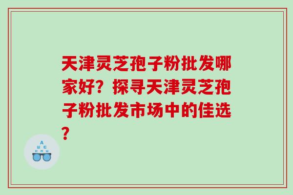 天津灵芝孢子粉批发哪家好？探寻天津灵芝孢子粉批发市场中的佳选？