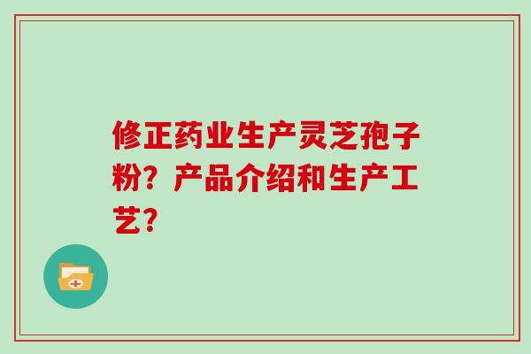 修正药业生产灵芝孢子粉？产品介绍和生产工艺？