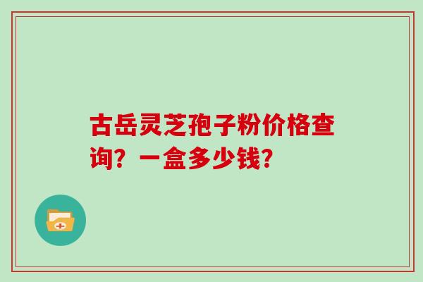 古岳灵芝孢子粉价格查询？一盒多少钱？