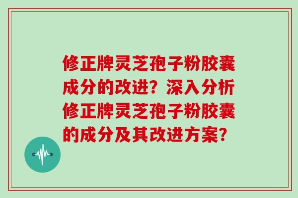 修正牌灵芝孢子粉胶囊成分的改进？深入分析修正牌灵芝孢子粉胶囊的成分及其改进方案？