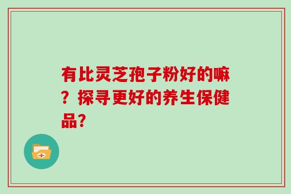 有比灵芝孢子粉好的嘛？探寻更好的养生保健品？