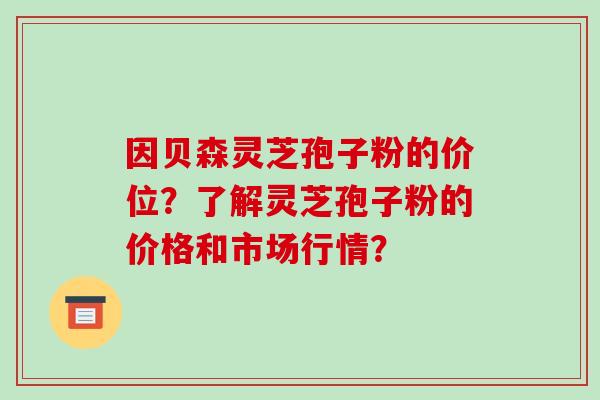 因贝森灵芝孢子粉的价位？了解灵芝孢子粉的价格和市场行情？