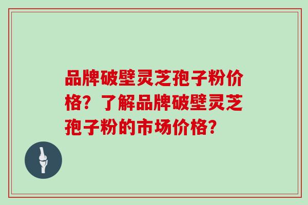 品牌破壁灵芝孢子粉价格？了解品牌破壁灵芝孢子粉的市场价格？