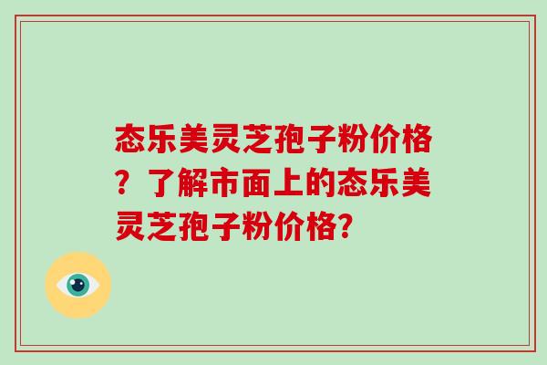 态乐美灵芝孢子粉价格？了解市面上的态乐美灵芝孢子粉价格？