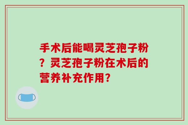手术后能喝灵芝孢子粉？灵芝孢子粉在术后的营养补充作用？