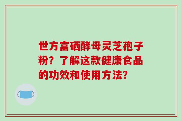 世方富硒酵母灵芝孢子粉？了解这款健康食品的功效和使用方法？