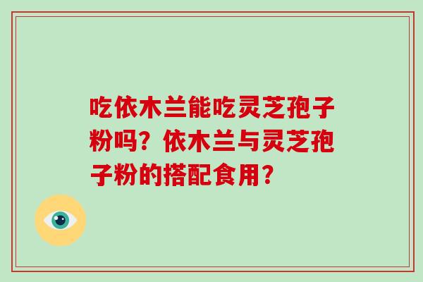 吃依木兰能吃灵芝孢子粉吗？依木兰与灵芝孢子粉的搭配食用？