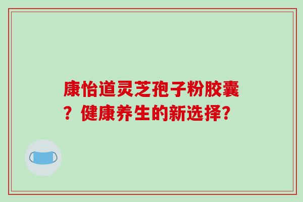 康怡道灵芝孢子粉胶囊？健康养生的新选择？