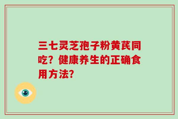 三七灵芝孢子粉黄芪同吃？健康养生的正确食用方法？