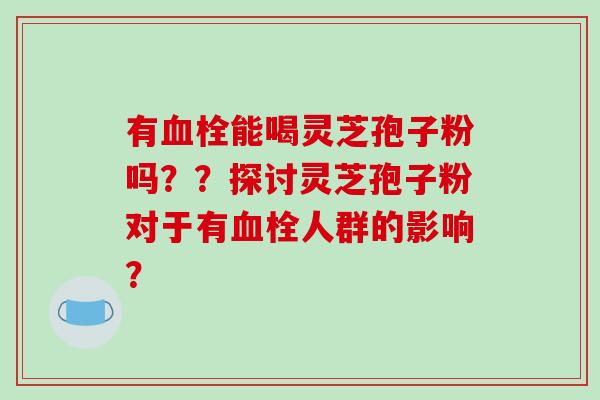 有能喝灵芝孢子粉吗？？探讨灵芝孢子粉对于有人群的影响？