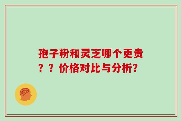 孢子粉和灵芝哪个更贵？？价格对比与分析？