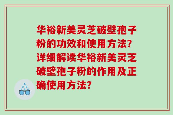 华裕新美灵芝破壁孢子粉的功效和使用方法？详细解读华裕新美灵芝破壁孢子粉的作用及正确使用方法？