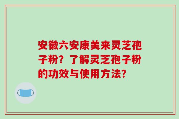 安徽六安康美来灵芝孢子粉？了解灵芝孢子粉的功效与使用方法？
