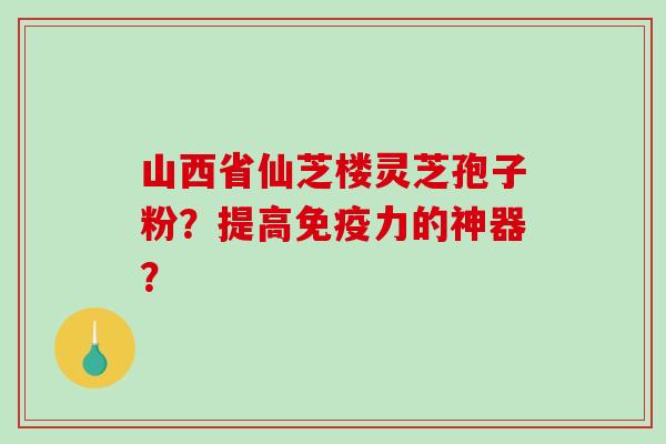 山西省仙芝楼灵芝孢子粉？提高免疫力的神器？
