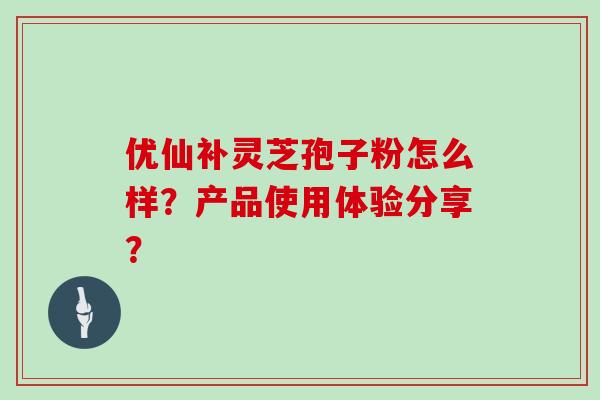 优仙补灵芝孢子粉怎么样？产品使用体验分享？