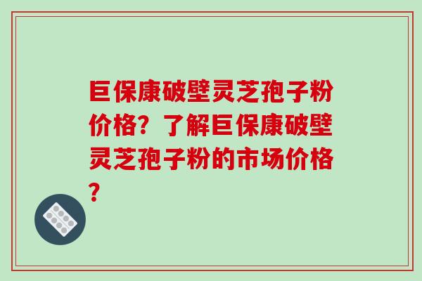 巨保康破壁灵芝孢子粉价格？了解巨保康破壁灵芝孢子粉的市场价格？