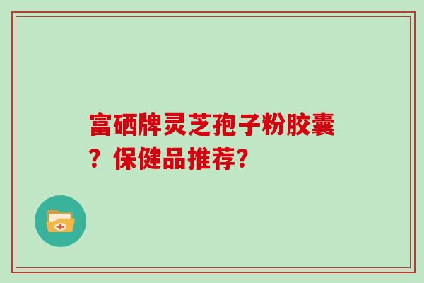 富硒牌灵芝孢子粉胶囊？保健品推荐？