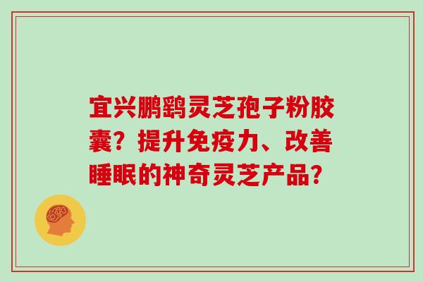 宜兴鹏鹞灵芝孢子粉胶囊？提升免疫力、改善的神奇灵芝产品？