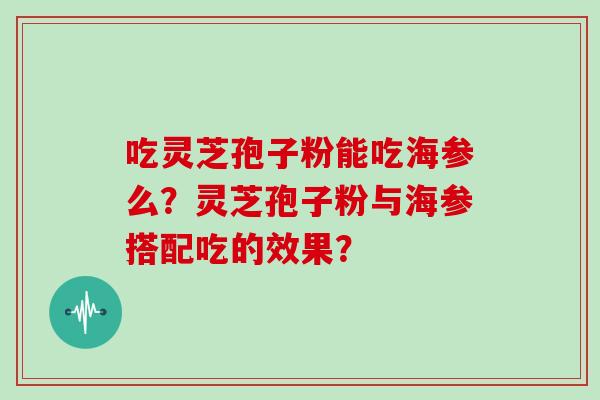 吃灵芝孢子粉能吃海参么？灵芝孢子粉与海参搭配吃的效果？