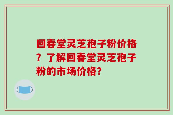 回春堂灵芝孢子粉价格?了解回春堂灵芝孢子粉的市场价格? 回春堂灵芝孢子粉价格?了解回春堂灵芝孢子粉的市场价格?