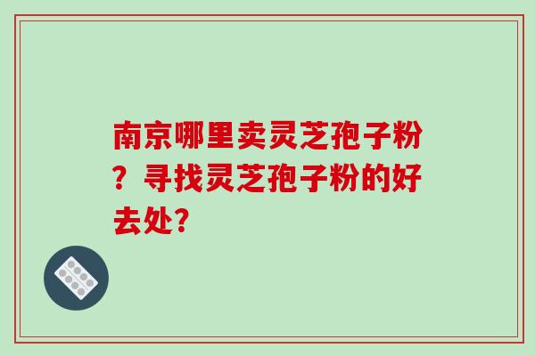 南京哪里卖灵芝孢子粉？寻找灵芝孢子粉的好去处？
