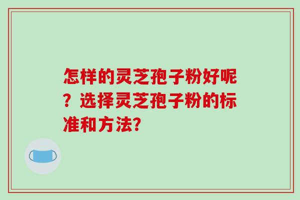 怎样的灵芝孢子粉好呢?选择灵芝孢子粉的标准和方法? 怎样的灵芝孢子粉好呢?选择灵芝孢子粉的标准和方法?