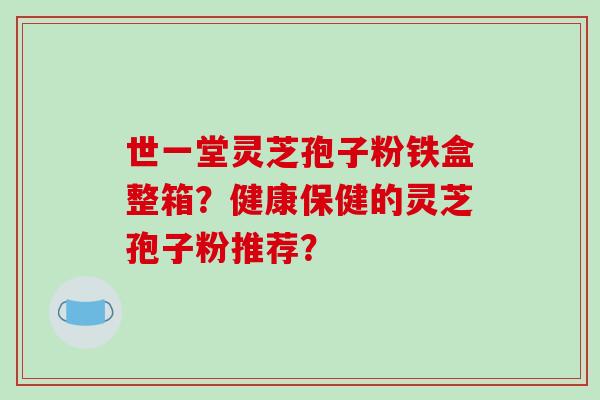 世一堂灵芝孢子粉铁盒整箱？健康保健的灵芝孢子粉推荐？