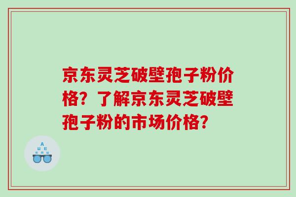 京东灵芝破壁孢子粉价格？了解京东灵芝破壁孢子粉的市场价格？