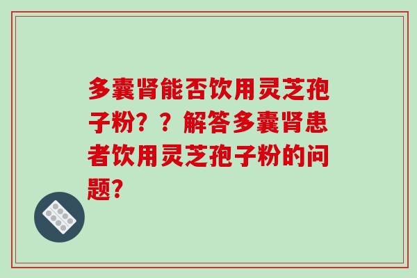 多囊能否饮用灵芝孢子粉？？解答多囊患者饮用灵芝孢子粉的问题？